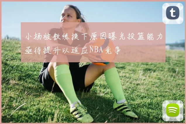 小杨被教练换下原因曝光投篮能力亟待提升以适应NBA竞争