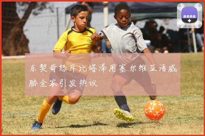 东契奇怒斥比塔泽用塞尔维亚语威胁全家引发热议