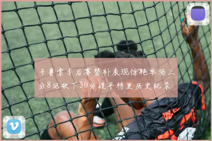 卡鲁索季后赛替补表现惊艳单场三分8记砍下30分追平特里历史纪录