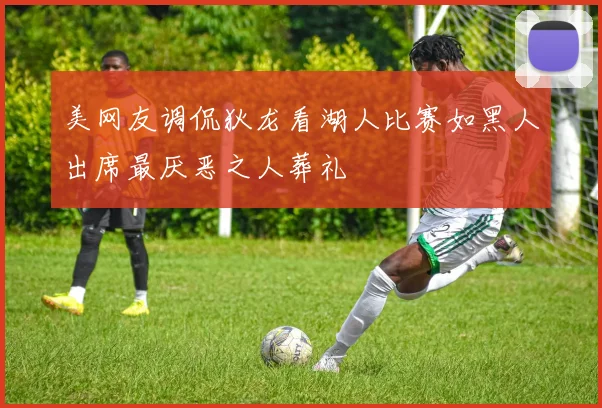 美网友调侃狄龙看湖人比赛如黑人出席最厌恶之人葬礼