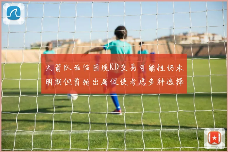火箭队面临困境KD交易可能性仍未明朗但首轮出局促使考虑多种选择