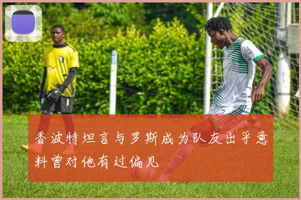 香波特坦言与罗斯成为队友出乎意料曾对他有过偏见