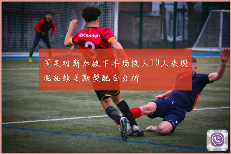 国足对新加坡下半场换人10人表现混乱缺乏默契配合分析