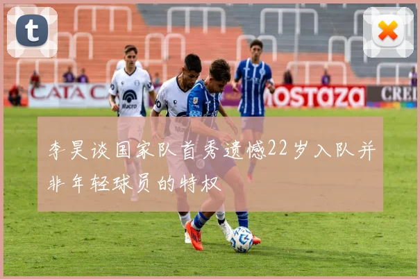 李昊谈国家队首秀遗憾22岁入队并非年轻球员的特权