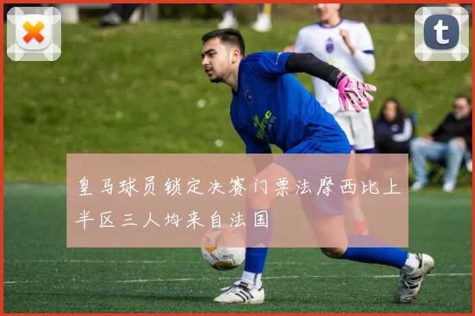 皇马球员锁定决赛门票法摩西比上半区三人均来自法国