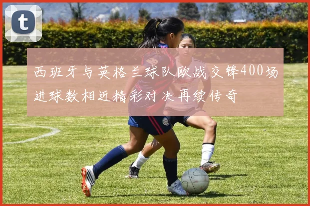 西班牙与英格兰球队欧战交锋400场进球数相近精彩对决再续传奇
