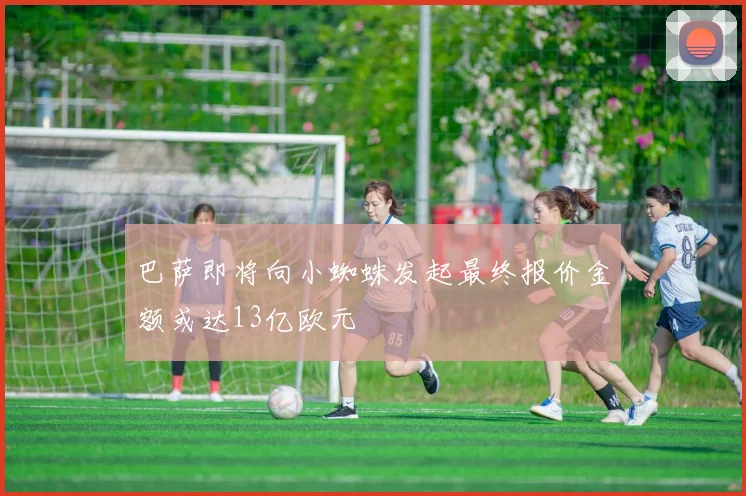 巴萨即将向小蜘蛛发起最终报价金额或达13亿欧元