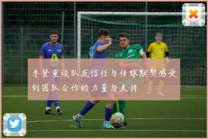 李贤重谈队友信任与传球默契感受到团队合作的力量与支持