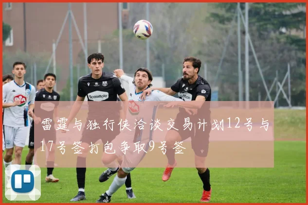 雷霆与独行侠洽谈交易计划12号与17号签打包争取9号签