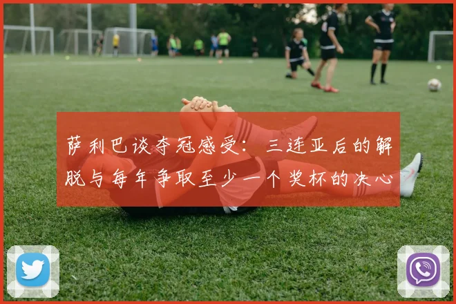 萨利巴谈夺冠感受：三连亚后的解脱与每年争取至少一个奖杯的决心