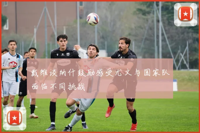 戴维谈纳什鼓励感受尤文与国家队面临不同挑战