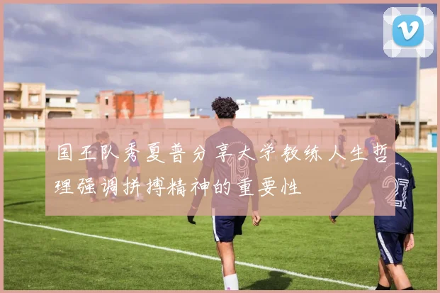 国王队秀夏普分享大学教练人生哲理强调拼搏精神的重要性