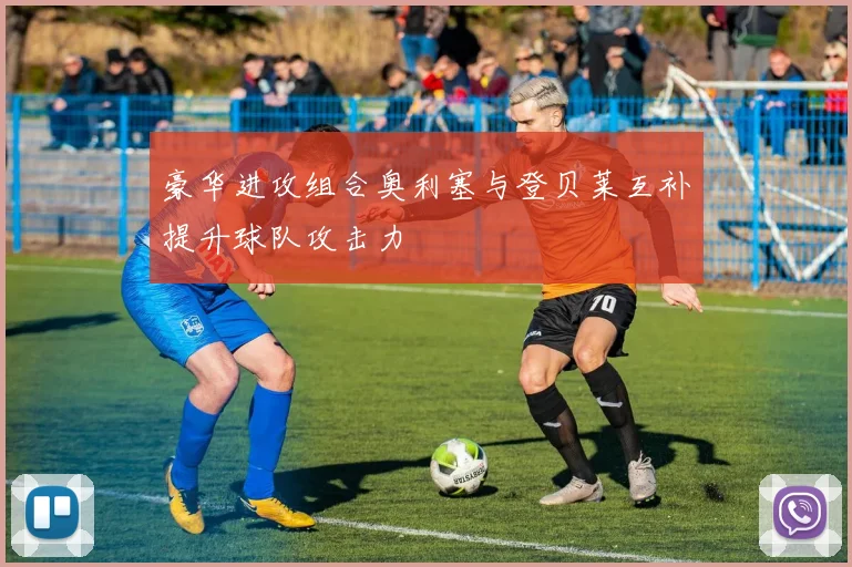 豪华进攻组合奥利塞与登贝莱互补提升球队攻击力