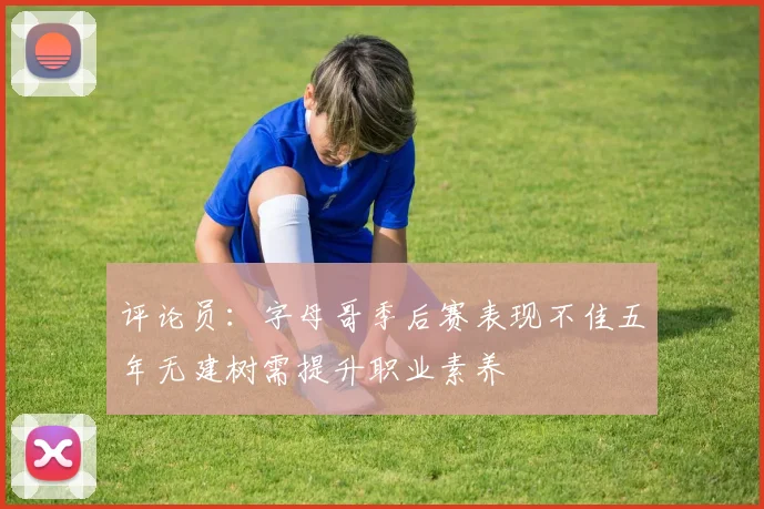 评论员：字母哥季后赛表现不佳五年无建树需提升职业素养