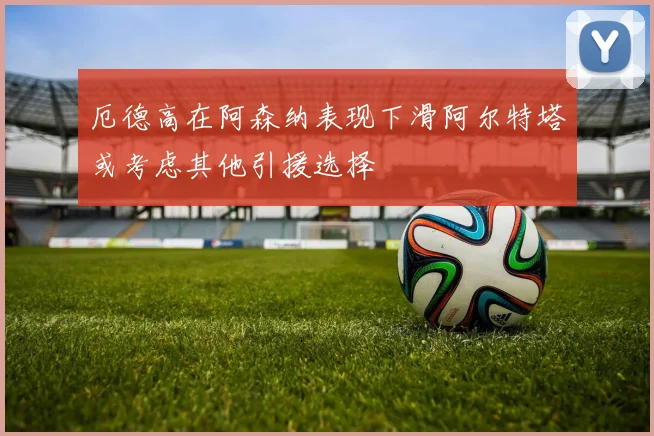 厄德高在阿森纳表现下滑阿尔特塔或考虑其他引援选择