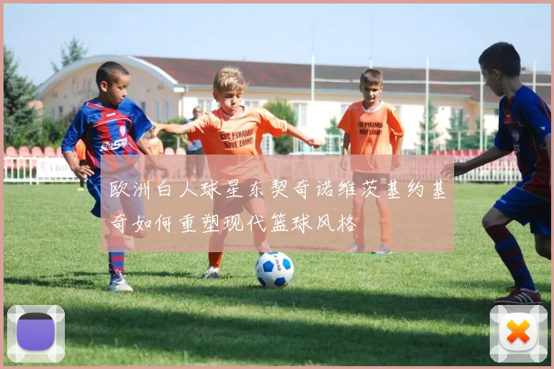 欧洲白人球星东契奇诺维茨基约基奇如何重塑现代篮球风格
