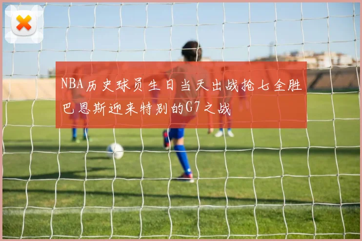 NBA历史球员生日当天出战抢七全胜巴恩斯迎来特别的G7之战