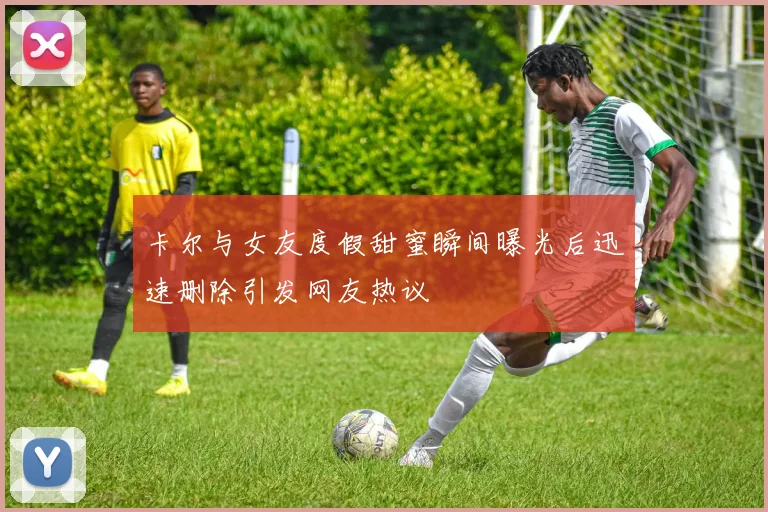 卡尔与女友度假甜蜜瞬间曝光后迅速删除引发网友热议