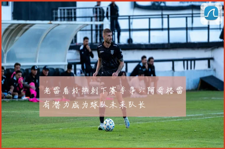 老雷看好热刺下赛季争六阿奇格雷有潜力成为球队未来队长