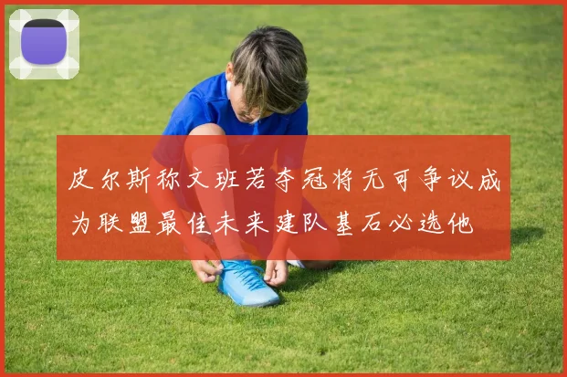 皮尔斯称文班若夺冠将无可争议成为联盟最佳未来建队基石必选他