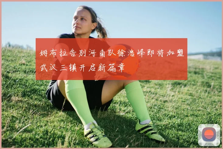 姆布拉告别河南队徐浩峰即将加盟武汉三镇开启新篇章